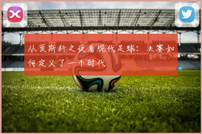 从莫斯科之夜看现代足球：决赛如何定义了一个时代
