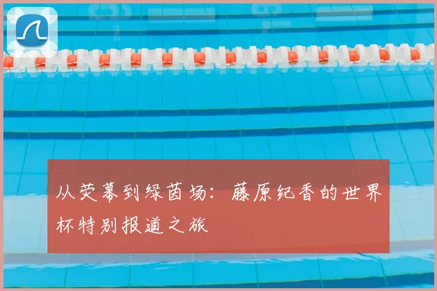 从荧幕到绿茵场：藤原纪香的世界杯特别报道之旅