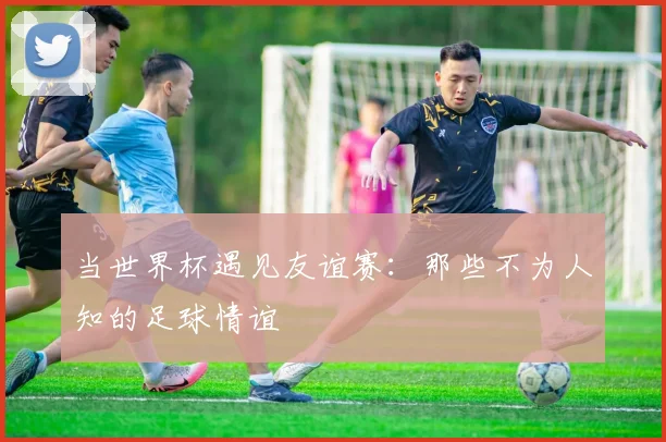 当世界杯遇见友谊赛：那些不为人知的足球情谊
