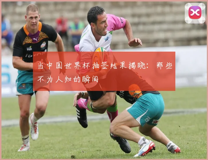 当中国世界杯抽签结果揭晓：那些不为人知的瞬间