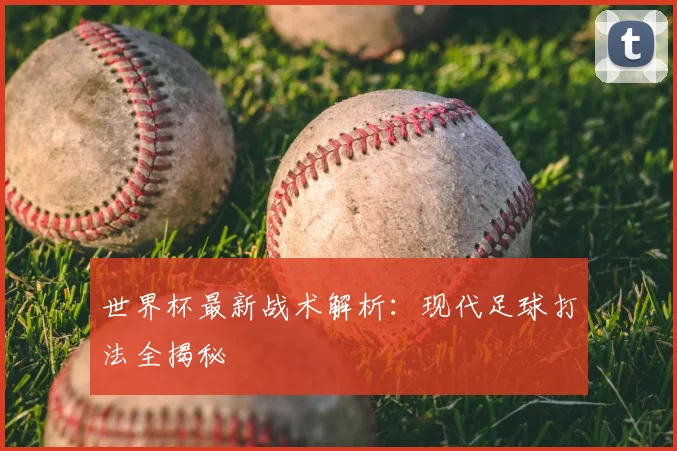 世界杯最新战术解析：现代足球打法全揭秘