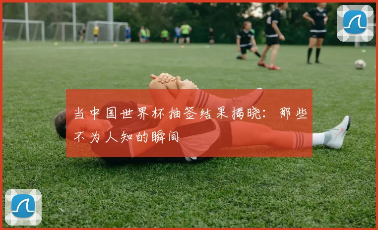 当中国世界杯抽签结果揭晓：那些不为人知的瞬间