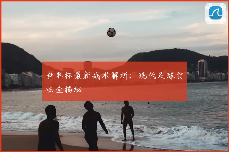 世界杯最新战术解析：现代足球打法全揭秘
