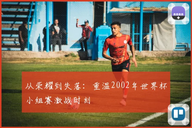 从荣耀到失落：重温2002年世界杯小组赛激战时刻