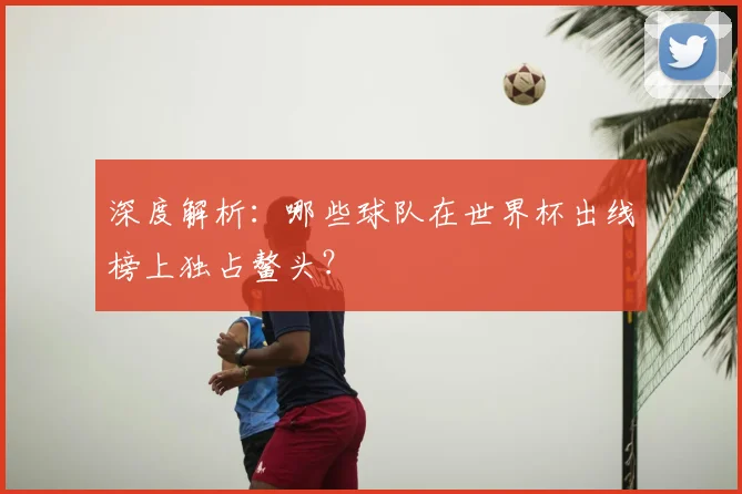 深度解析:哪些球队在世界杯出线榜上独占鳌头?